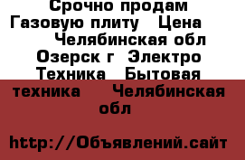 Срочно продам Газовую плиту › Цена ­ 7 000 - Челябинская обл., Озерск г. Электро-Техника » Бытовая техника   . Челябинская обл.